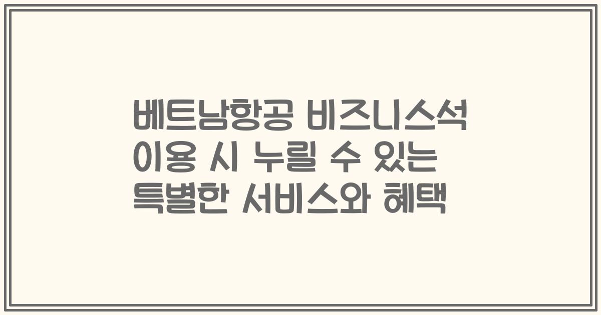 베트남항공 비즈니스석 이용 시 누릴 수 있는 특별한 서비스와 혜택